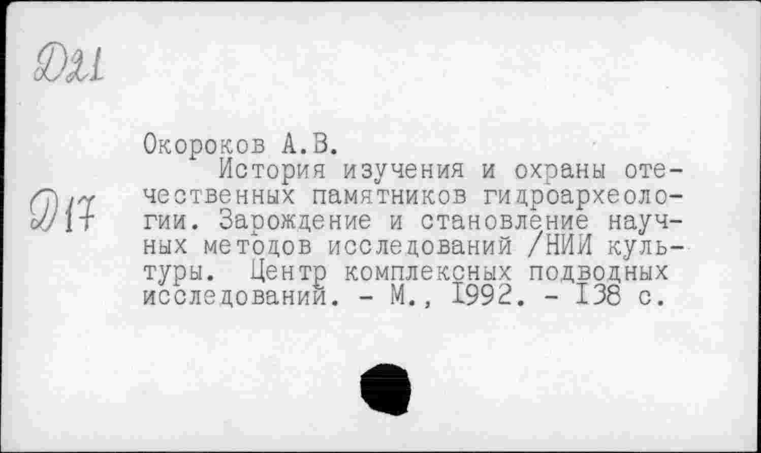 ﻿
Q)il
Окороков А.В.
История изучения и охраны отечественных памятников гидроархеоло-гии. Зарождение и становление научных методов исследований /НИИ культуры. Центр комплексных подводных исследовании. - М., 1992. - 138 с.